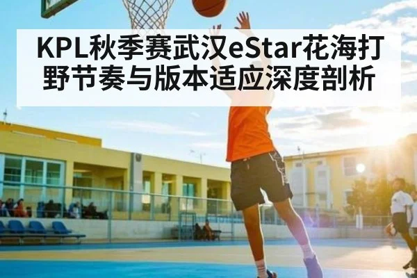 KPL秋季赛武汉eStar花海打野节奏与版本适应深度剖析