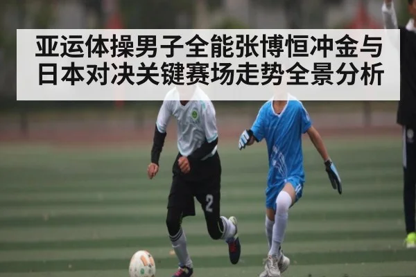 亚运体操男子全能张博恒冲金与日本对决关键赛场走势全景分析