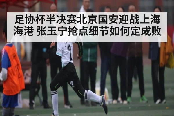 足协杯半决赛北京国安迎战上海海港 张玉宁抢点细节如何定成败
