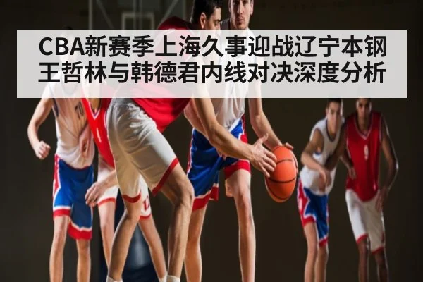 CBA新赛季上海久事迎战辽宁本钢王哲林与韩德君内线对决深度分析