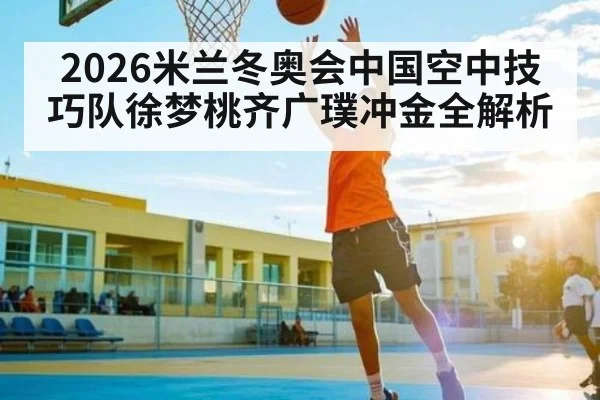 2026米兰冬奥会中国空中技巧队徐梦桃齐广璞冲金全解析
