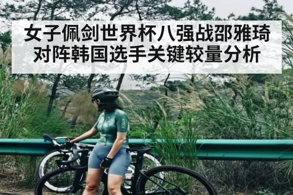 女子佩剑世界杯八强战邵雅琦对阵韩国选手关键较量分析